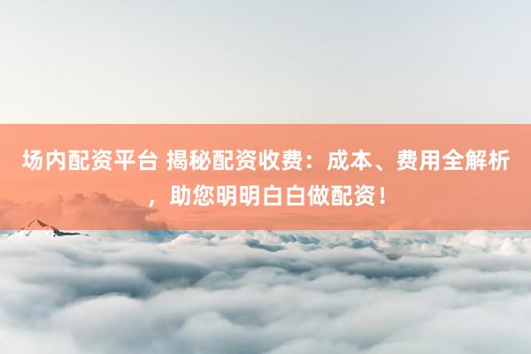 场内配资平台 揭秘配资收费：成本、费用全解析，助您明明白白做配资！
