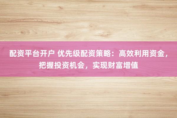 配资平台开户 优先级配资策略：高效利用资金，把握投资机会，实现财富增值