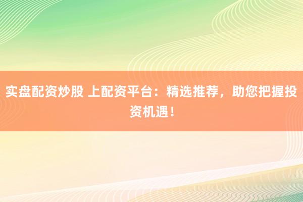 实盘配资炒股 上配资平台：精选推荐，助您把握投资机遇！