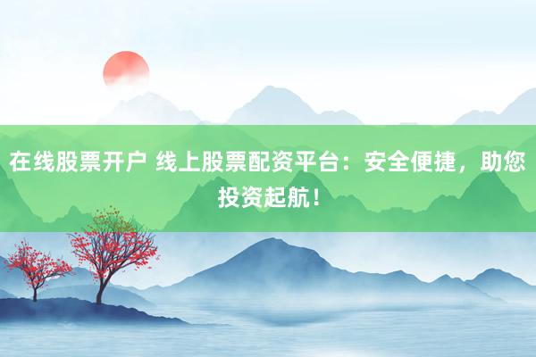 在线股票开户 线上股票配资平台：安全便捷，助您投资起航！