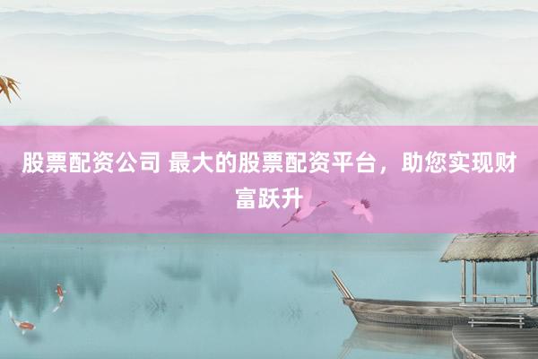 股票配资公司 最大的股票配资平台，助您实现财富跃升