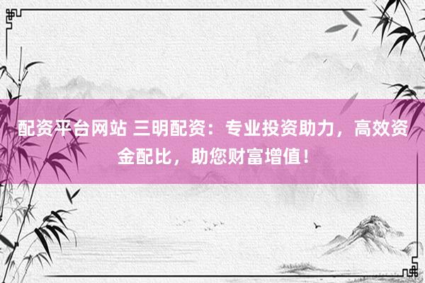 配资平台网站 三明配资：专业投资助力，高效资金配比，助您财富增值！