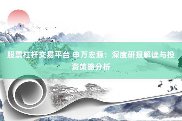 股票杠杆交易平台 申万宏源：深度研报解读与投资策略分析
