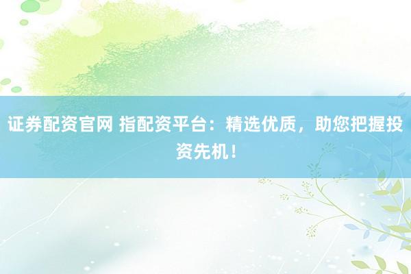 证券配资官网 指配资平台：精选优质，助您把握投资先机！