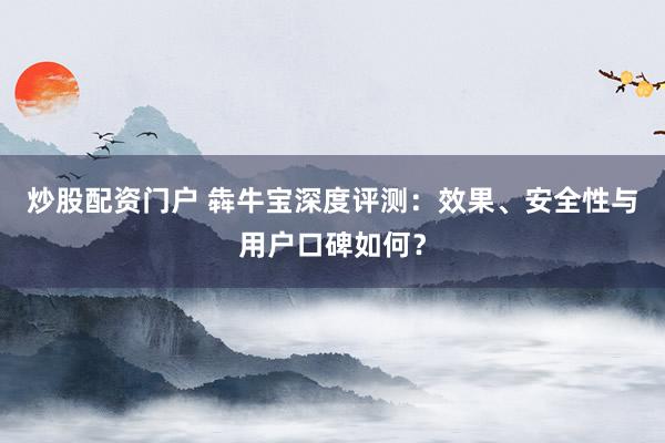 炒股配资门户 犇牛宝深度评测：效果、安全性与用户口碑如何？