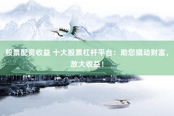 股票配资收益 十大股票杠杆平台：助您撬动财富，放大收益！