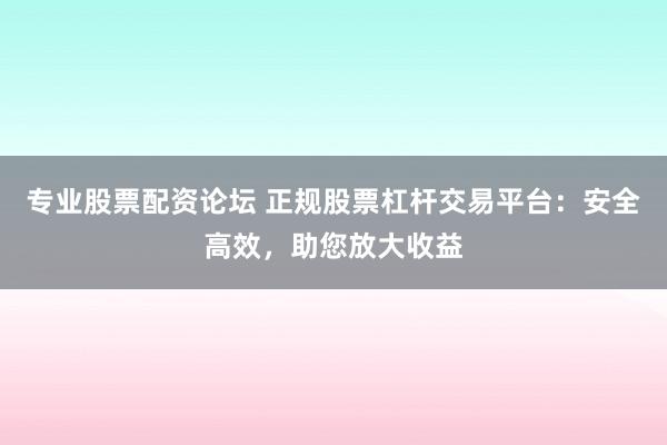 专业股票配资论坛 正规股票杠杆交易平台：安全高效，助您放大收益
