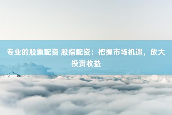 专业的股票配资 股指配资：把握市场机遇，放大投资收益