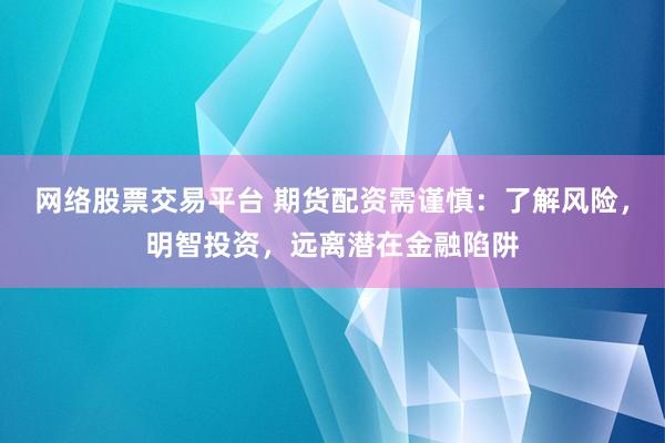 网络股票交易平台 期货配资需谨慎：了解风险，明智投资，远离潜在金融陷阱