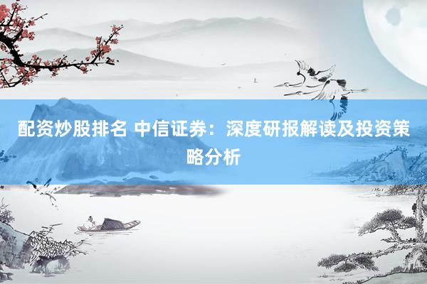 配资炒股排名 中信证券：深度研报解读及投资策略分析