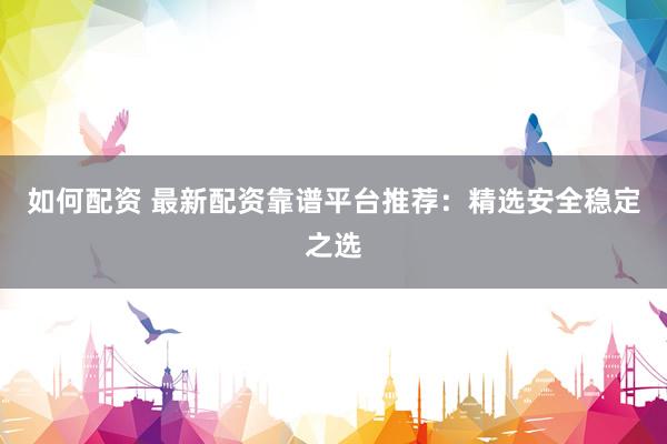 如何配资 最新配资靠谱平台推荐：精选安全稳定之选